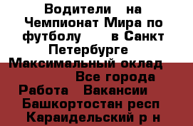 Водители D на Чемпионат Мира по футболу 2018 в Санкт-Петербурге › Максимальный оклад ­ 122 000 - Все города Работа » Вакансии   . Башкортостан респ.,Караидельский р-н